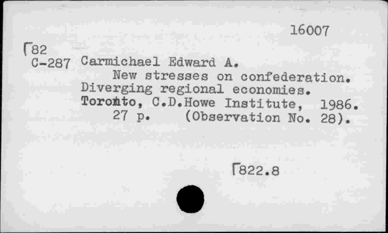 ﻿16007
f82
C-287 Carmichael Edward A.
New stresses on confederation. Diverging regional economies.
Toronto, C.D.Howe Institute, 1986.
27 p. (Observation No. 28).
F822.8